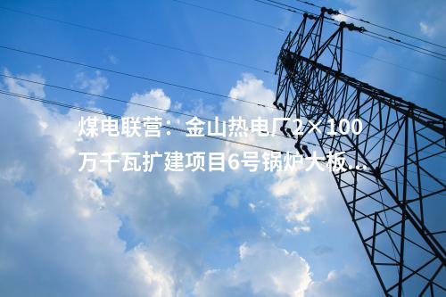 煤電聯(lián)營：金山熱電廠2×100萬千瓦擴建項目6號鍋爐大板梁吊裝就位